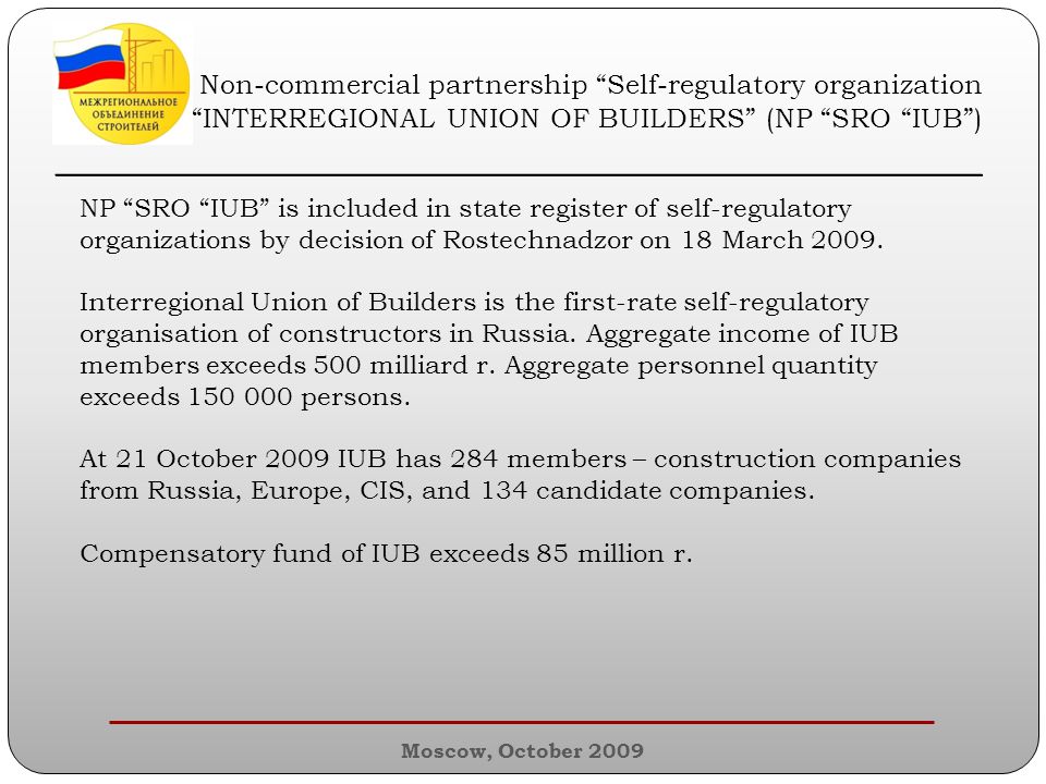 Moscow, October 2009 Non-commercial partnership Self-regulatory organization INTERREGIONAL UNION OF BUILDERS (NP SRO IUB ) ________________________________________________ NP SRO IUB is included in state register of self-regulatory organizations by decision of Rostechnadzor on 18 March 2009.