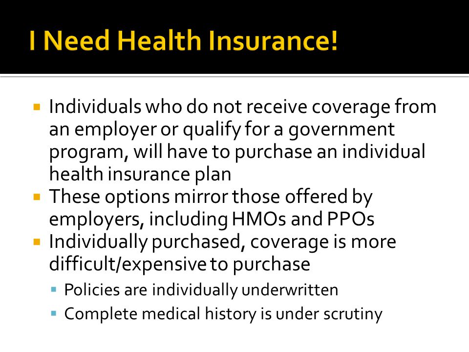  Individuals who do not receive coverage from an employer or qualify for a government program, will have to purchase an individual health insurance plan  These options mirror those offered by employers, including HMOs and PPOs  Individually purchased, coverage is more difficult/expensive to purchase  Policies are individually underwritten  Complete medical history is under scrutiny