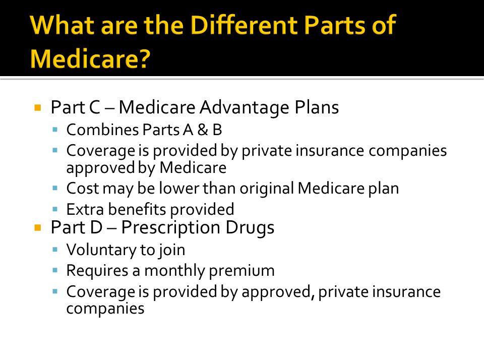  Part C – Medicare Advantage Plans  Combines Parts A & B  Coverage is provided by private insurance companies approved by Medicare  Cost may be lower than original Medicare plan  Extra benefits provided  Part D – Prescription Drugs  Voluntary to join  Requires a monthly premium  Coverage is provided by approved, private insurance companies