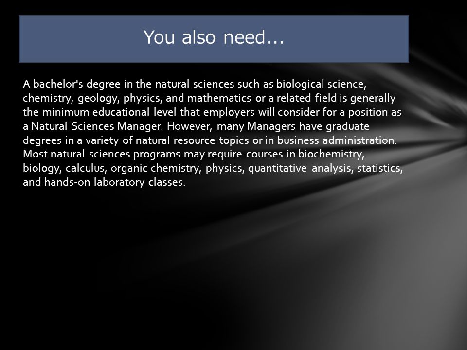 A bachelor s degree in the natural sciences such as biological science, chemistry, geology, physics, and mathematics or a related field is generally the minimum educational level that employers will consider for a position as a Natural Sciences Manager.