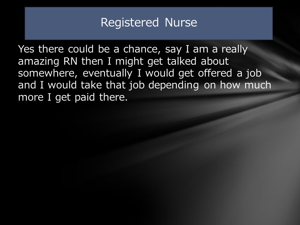 Yes there could be a chance, say I am a really amazing RN then I might get talked about somewhere, eventually I would get offered a job and I would take that job depending on how much more I get paid there.