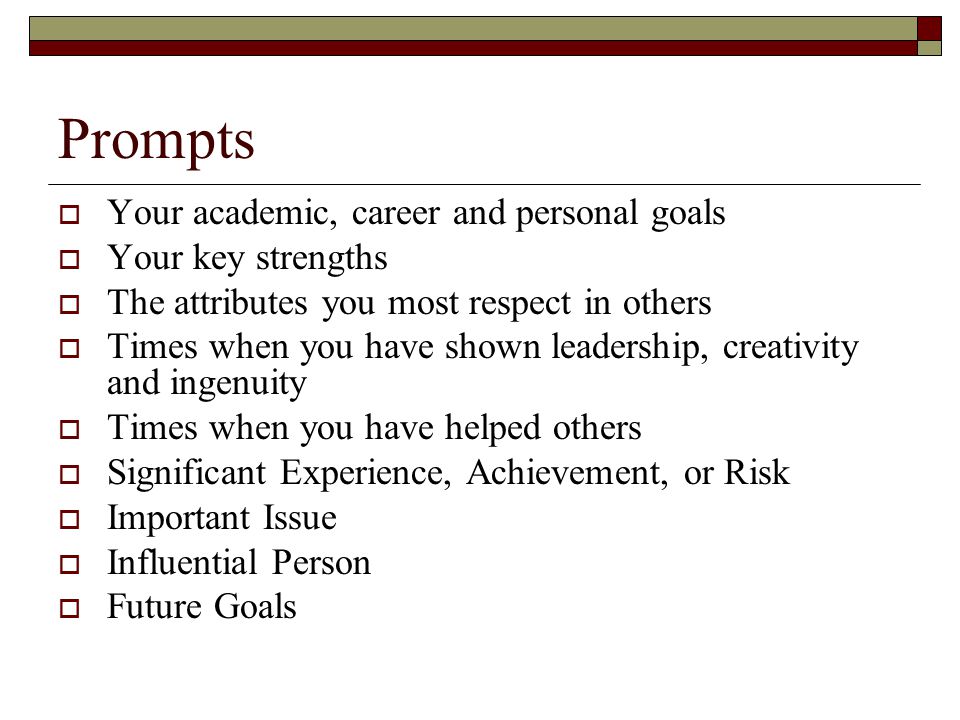 Prompts  Your academic, career and personal goals  Your key strengths  The attributes you most respect in others  Times when you have shown leadership, creativity and ingenuity  Times when you have helped others  Significant Experience, Achievement, or Risk  Important Issue  Influential Person  Future Goals