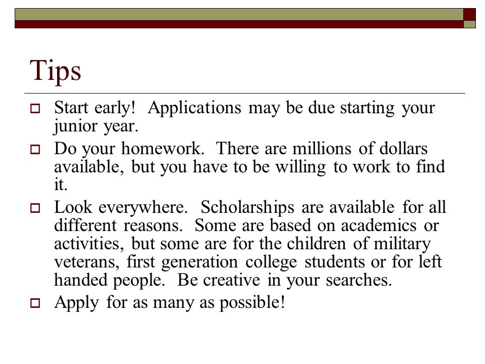 Tips  Start early. Applications may be due starting your junior year.