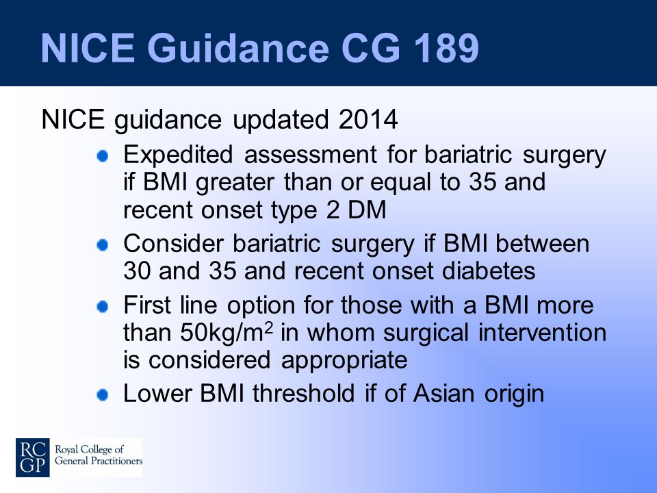 NICE Guidance CG 189 NICE guidance updated 2014 Expedited assessment for bariatric surgery if BMI greater than or equal to 35 and recent onset type 2 DM Consider bariatric surgery if BMI between 30 and 35 and recent onset diabetes First line option for those with a BMI more than 50kg/m 2 in whom surgical intervention is considered appropriate Lower BMI threshold if of Asian origin
