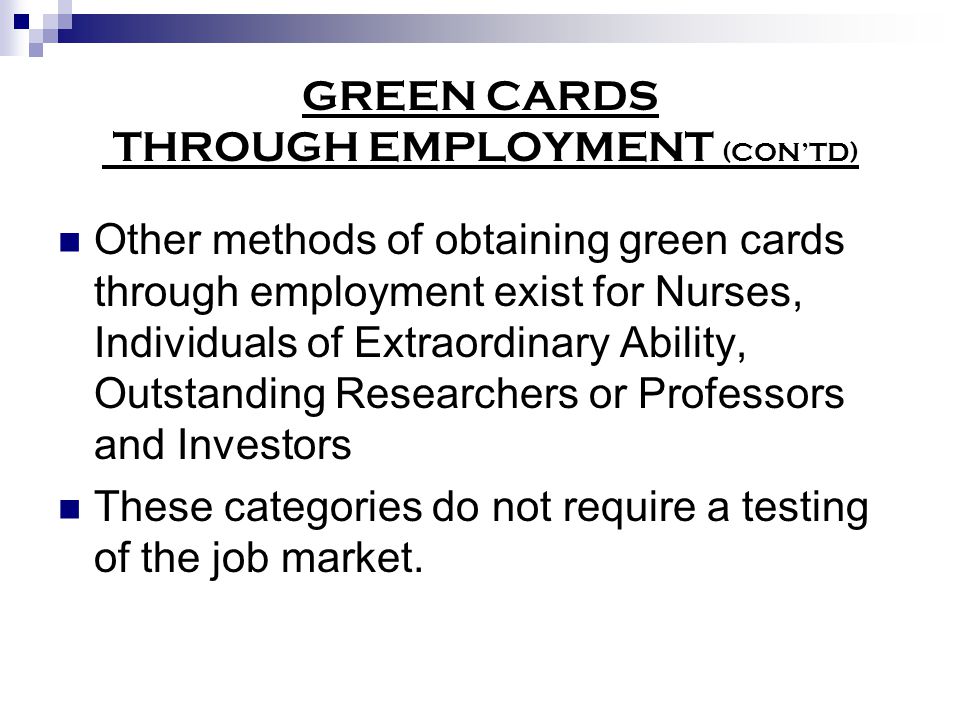 GREEN CARDS THROUGH EMPLOYMENT (CON’TD) Other methods of obtaining green cards through employment exist for Nurses, Individuals of Extraordinary Ability, Outstanding Researchers or Professors and Investors These categories do not require a testing of the job market.