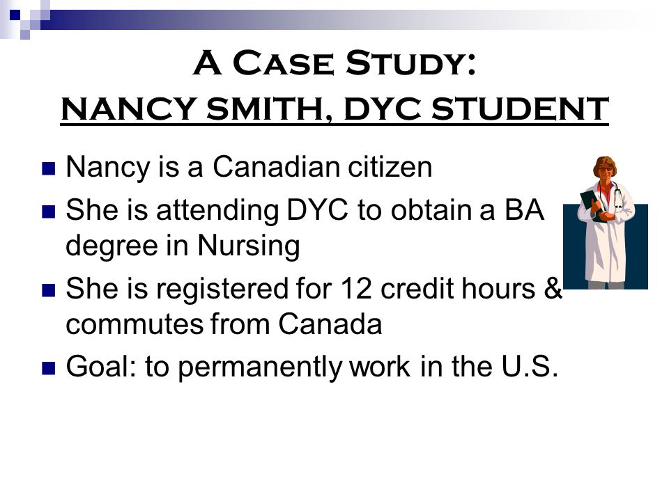 A Case Study: NANCY SMITH, DYC STUDENT Nancy is a Canadian citizen She is attending DYC to obtain a BA degree in Nursing She is registered for 12 credit hours & commutes from Canada Goal: to permanently work in the U.S.