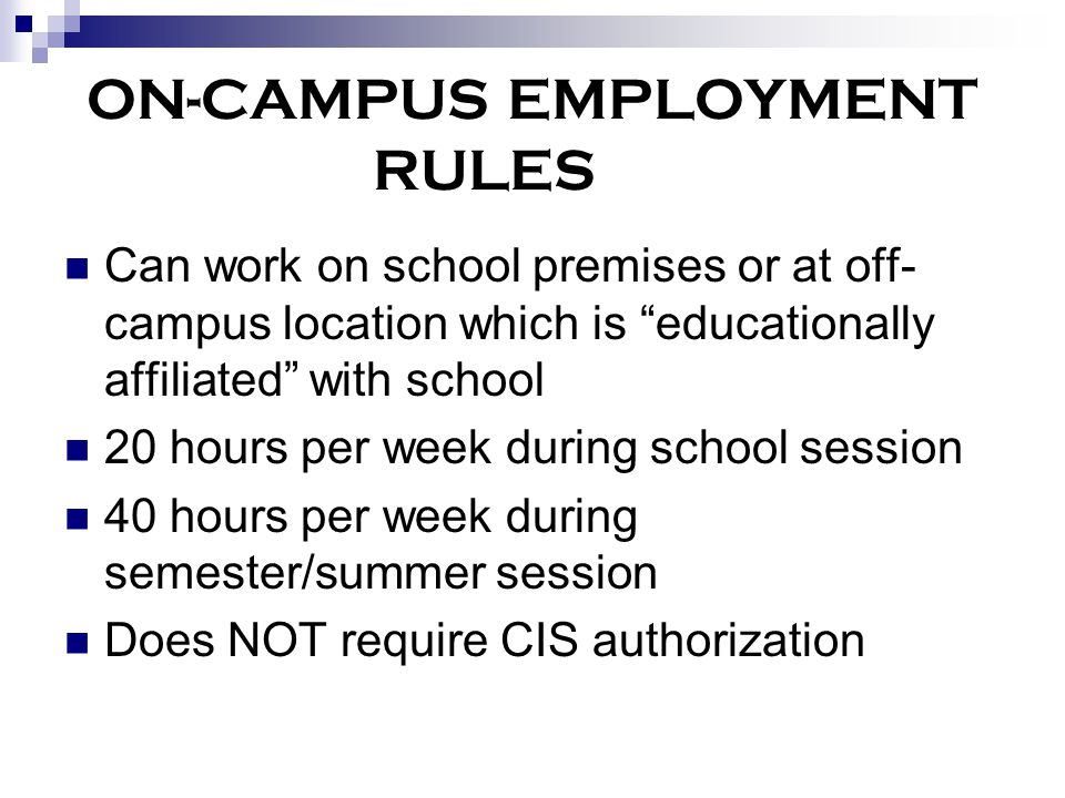 ON-CAMPUS EMPLOYMENT RULES Can work on school premises or at off- campus location which is educationally affiliated with school 20 hours per week during school session 40 hours per week during semester/summer session Does NOT require CIS authorization