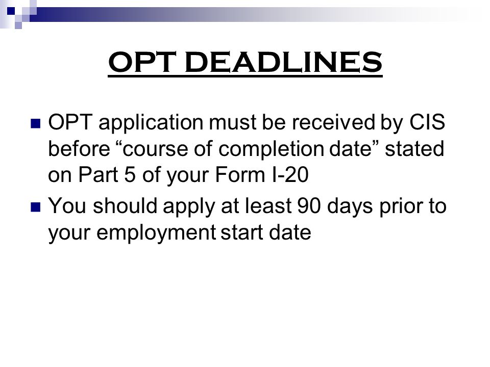 OPT DEADLINES OPT application must be received by CIS before course of completion date stated on Part 5 of your Form I-20 You should apply at least 90 days prior to your employment start date