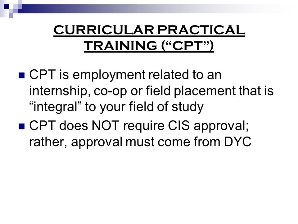 CURRICULAR PRACTICAL TRAINING ( CPT ) CPT is employment related to an internship, co-op or field placement that is integral to your field of study CPT does NOT require CIS approval; rather, approval must come from DYC