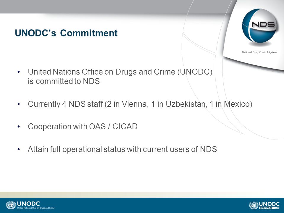 UNODC’s Commitment United Nations Office on Drugs and Crime (UNODC) is committed to NDS Currently 4 NDS staff (2 in Vienna, 1 in Uzbekistan, 1 in Mexico) Cooperation with OAS / CICAD Attain full operational status with current users of NDS