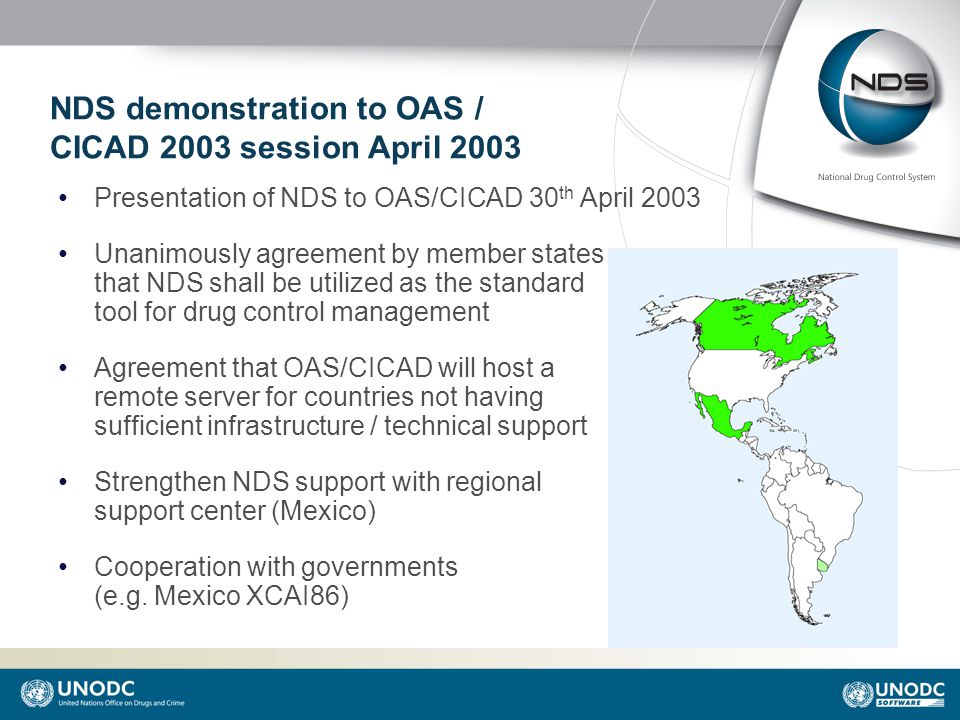 NDS demonstration to OAS / CICAD 2003 session April 2003 Presentation of NDS to OAS/CICAD 30 th April 2003 Unanimously agreement by member states that NDS shall be utilized as the standard tool for drug control management Agreement that OAS/CICAD will host a remote server for countries not having sufficient infrastructure / technical support Strengthen NDS support with regional support center (Mexico) Cooperation with governments (e.g.