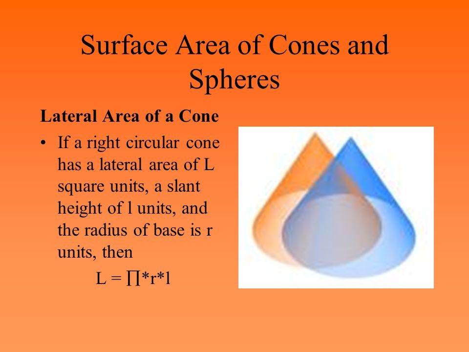 Surface Area of Cones and Spheres Lateral Area of a Cone If a right circular cone has a lateral area of L square units, a slant height of l units, and the radius of base is r units, then L =  *r*l
