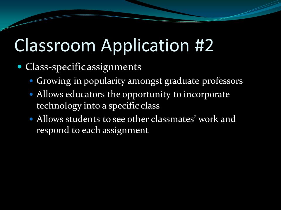 Classroom Application #2 Class-specific assignments Growing in popularity amongst graduate professors Allows educators the opportunity to incorporate technology into a specific class Allows students to see other classmates’ work and respond to each assignment