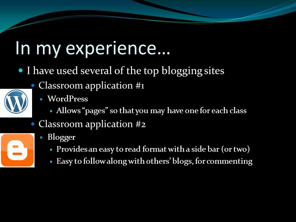 In my experience… I have used several of the top blogging sites Classroom application #1 WordPress Allows pages so that you may have one for each class Classroom application #2 Blogger Provides an easy to read format with a side bar (or two) Easy to follow along with others’ blogs, for commenting
