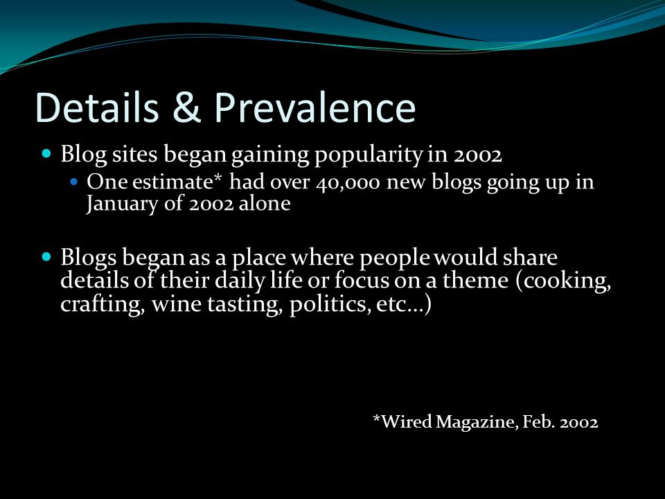 Details & Prevalence Blog sites began gaining popularity in 2002 One estimate* had over 40,000 new blogs going up in January of 2002 alone Blogs began as a place where people would share details of their daily life or focus on a theme (cooking, crafting, wine tasting, politics, etc…) *Wired Magazine, Feb.
