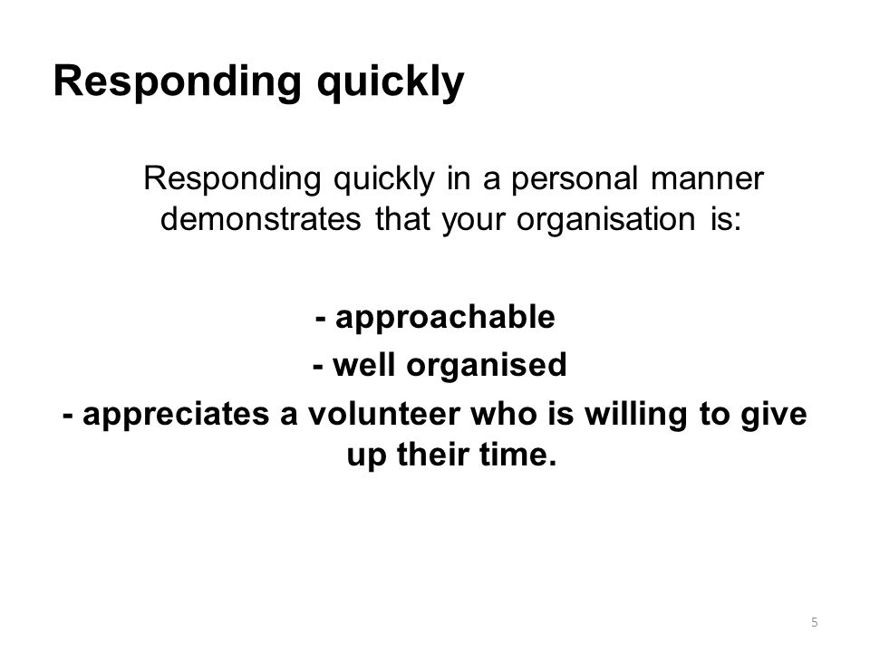 Responding quickly Responding quickly in a personal manner demonstrates that your organisation is: - approachable - well organised - appreciates a volunteer who is willing to give up their time.