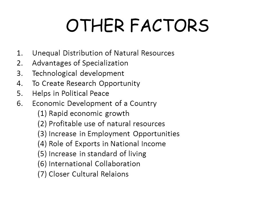 OTHER FACTORS 1.Unequal Distribution of Natural Resources 2.Advantages of Specialization 3.Technological development 4.To Create Research Opportunity 5.Helps in Political Peace 6.Economic Development of a Country (1) Rapid economic growth (2) Profitable use of natural resources (3) Increase in Employment Opportunities (4) Role of Exports in National Income (5) Increase in standard of living (6) International Collaboration (7) Closer Cultural Relaions