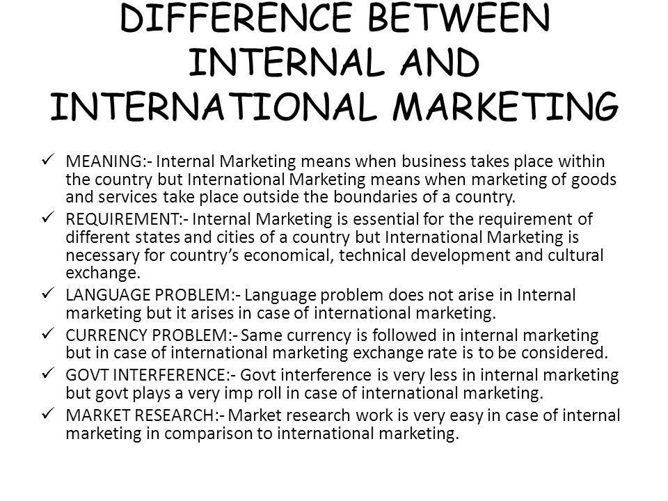 DIFFERENCE BETWEEN INTERNAL AND INTERNATIONAL MARKETING MEANING:- Internal Marketing means when business takes place within the country but International Marketing means when marketing of goods and services take place outside the boundaries of a country.