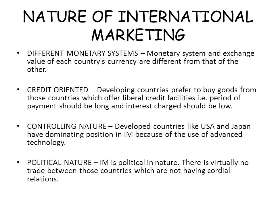 NATURE OF INTERNATIONAL MARKETING DIFFERENT MONETARY SYSTEMS – Monetary system and exchange value of each country s currency are different from that of the other.
