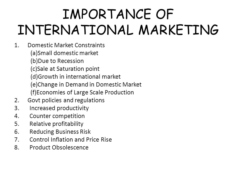 IMPORTANCE OF INTERNATIONAL MARKETING 1.Domestic Market Constraints (a)Small domestic market (b)Due to Recession (c)Sale at Saturation point (d)Growth in international market (e)Change in Demand in Domestic Market (f)Economies of Large Scale Production 2.Govt policies and regulations 3.