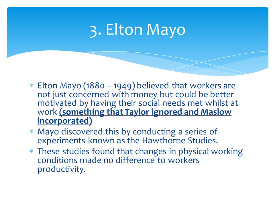  Elton Mayo (1880 – 1949) believed that workers are not just concerned with money but could be better motivated by having their social needs met whilst at work (something that Taylor ignored and Maslow incorporated)  Mayo discovered this by conducting a series of experiments known as the Hawthorne Studies.
