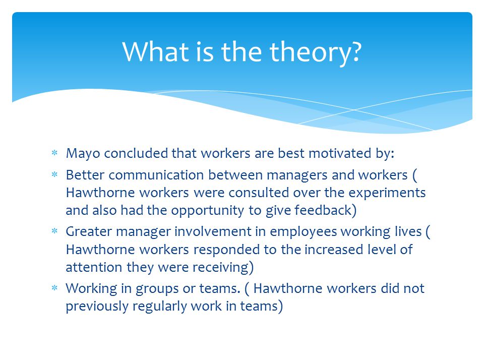  Mayo concluded that workers are best motivated by:  Better communication between managers and workers ( Hawthorne workers were consulted over the experiments and also had the opportunity to give feedback)  Greater manager involvement in employees working lives ( Hawthorne workers responded to the increased level of attention they were receiving)  Working in groups or teams.