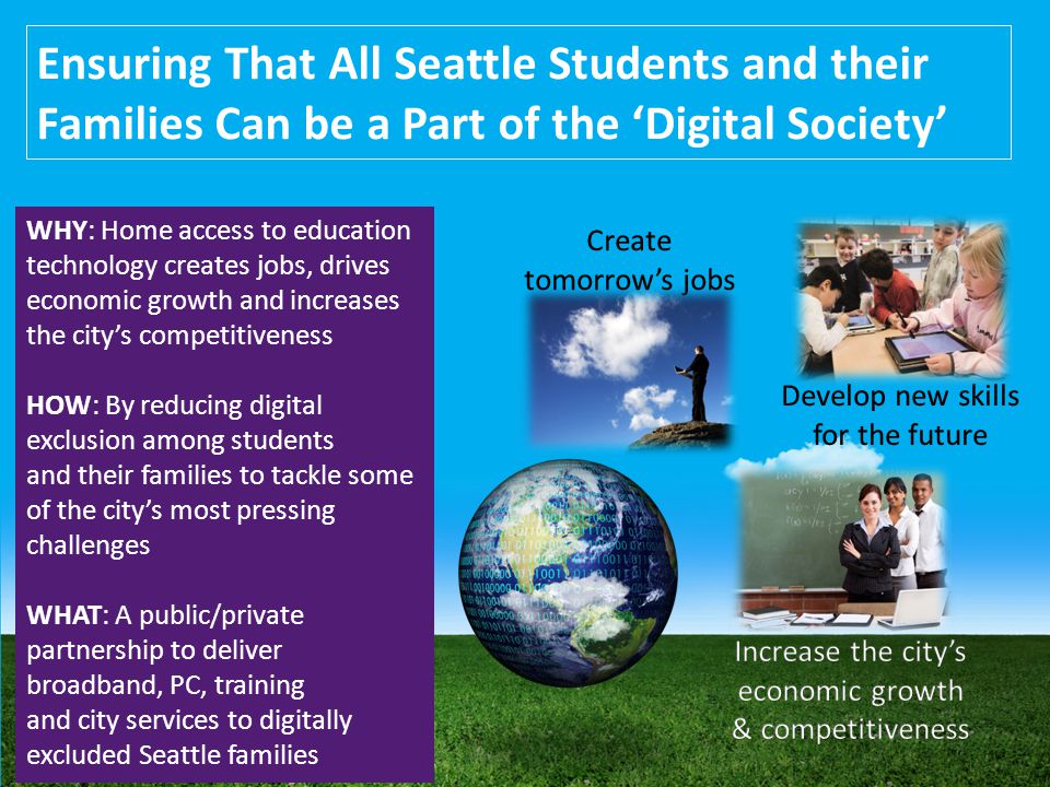 Ensuring That All Seattle Students and their Families Can be a Part of the ‘Digital Society’ WHY: Home access to education technology creates jobs, drives economic growth and increases the city’s competitiveness HOW: By reducing digital exclusion among students and their families to tackle some of the city’s most pressing challenges WHAT: A public/private partnership to deliver broadband, PC, training and city services to digitally excluded Seattle families