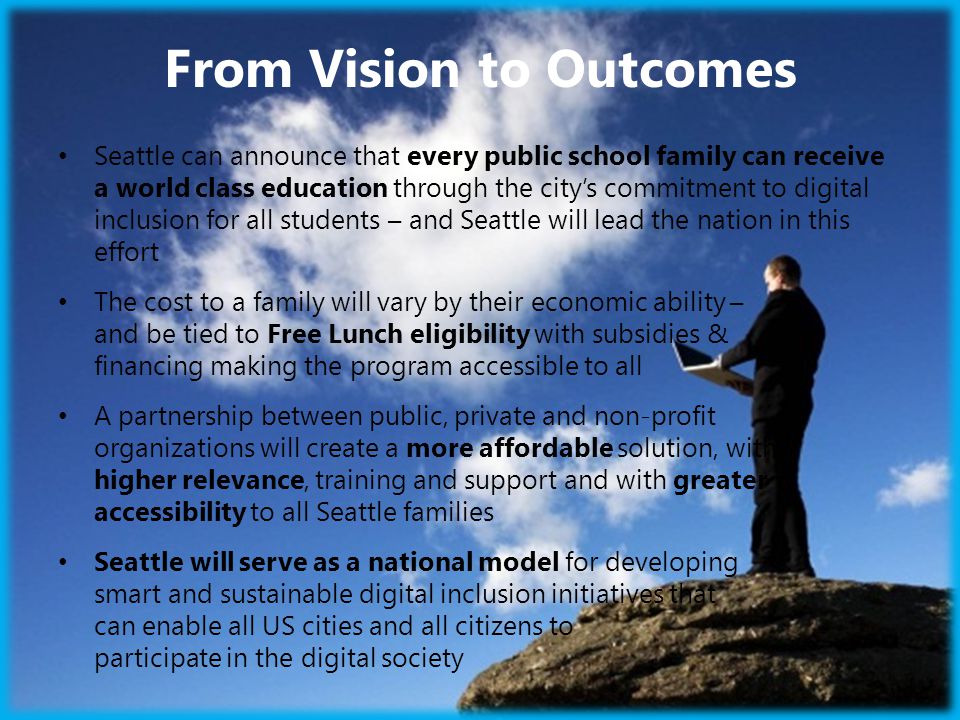 From Vision to Outcomes Seattle can announce that every public school family can receive a world class education through the city’s commitment to digital inclusion for all students – and Seattle will lead the nation in this effort The cost to a family will vary by their economic ability – and be tied to Free Lunch eligibility with subsidies & financing making the program accessible to all A partnership between public, private and non-profit organizations will create a more affordable solution, with higher relevance, training and support and with greater accessibility to all Seattle families Seattle will serve as a national model for developing smart and sustainable digital inclusion initiatives that can enable all US cities and all citizens to participate in the digital society