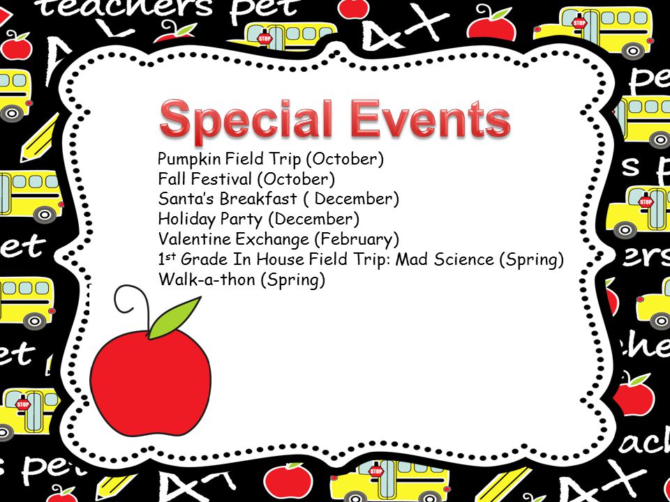 Pumpkin Field Trip (October) Fall Festival (October) Santa’s Breakfast ( December) Holiday Party (December) Valentine Exchange (February) 1 st Grade In House Field Trip: Mad Science (Spring) Walk-a-thon (Spring)
