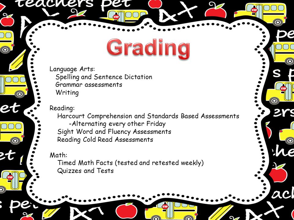 Language Arts: Spelling and Sentence Dictation Grammar assessments Writing Reading: Harcourt Comprehension and Standards Based Assessments -Alternating every other Friday Sight Word and Fluency Assessments Reading Cold Read Assessments Math: Timed Math Facts (tested and retested weekly) Quizzes and Tests