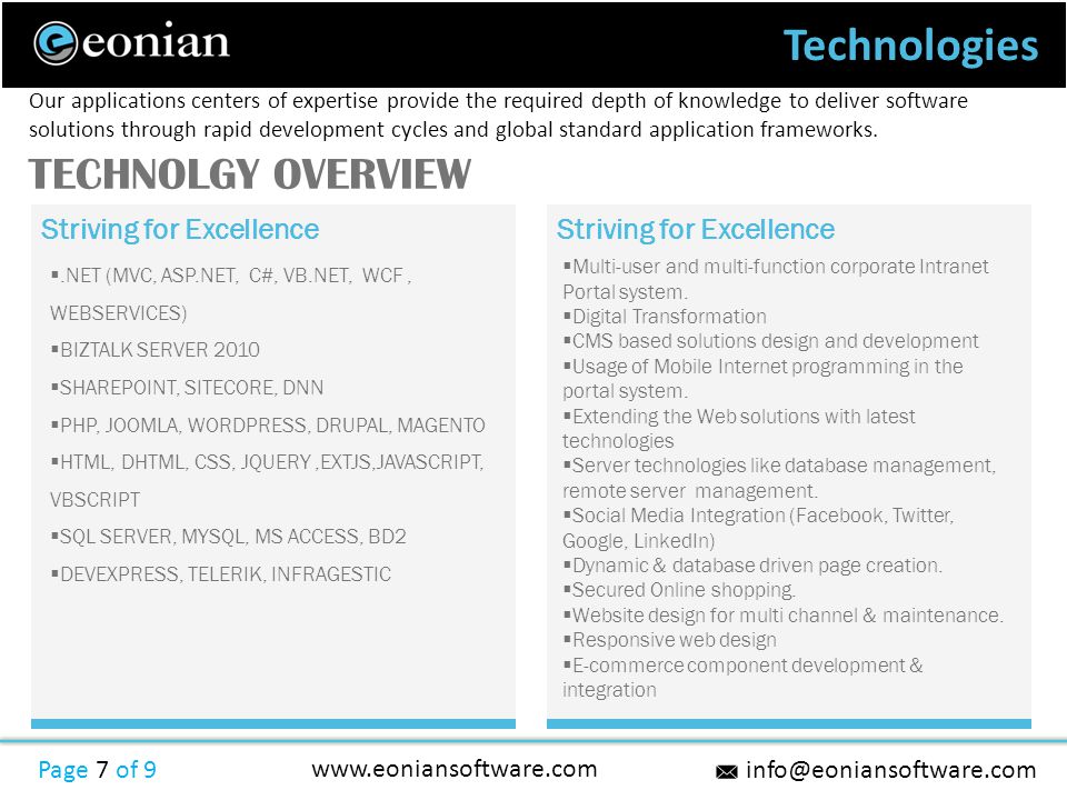 Technologies Page 7 of 9   Striving for Excellence .NET (MVC, ASP.NET, C#, VB.NET, WCF, WEBSERVICES)  BIZTALK SERVER 2010  SHAREPOINT, SITECORE, DNN  PHP, JOOMLA, WORDPRESS, DRUPAL, MAGENTO  HTML, DHTML, CSS, JQUERY,EXTJS,JAVASCRIPT, VBSCRIPT  SQL SERVER, MYSQL, MS ACCESS, BD2  DEVEXPRESS, TELERIK, INFRAGESTIC Our applications centers of expertise provide the required depth of knowledge to deliver software solutions through rapid development cycles and global standard application frameworks.