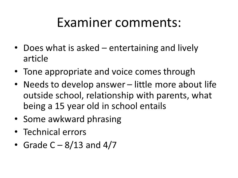 Examiner comments: Does what is asked – entertaining and lively article Tone appropriate and voice comes through Needs to develop answer – little more about life outside school, relationship with parents, what being a 15 year old in school entails Some awkward phrasing Technical errors Grade C – 8/13 and 4/7