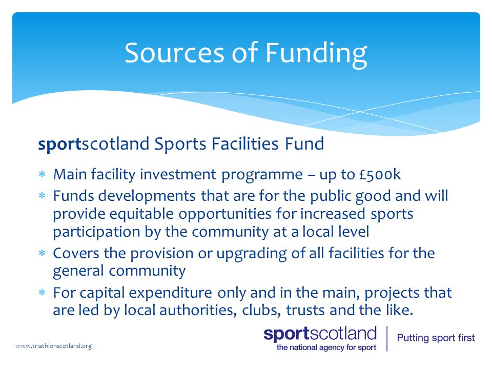 sportscotland Sports Facilities Fund  Main facility investment programme – up to £500k  Funds developments that are for the public good and will provide equitable opportunities for increased sports participation by the community at a local level  Covers the provision or upgrading of all facilities for the general community  For capital expenditure only and in the main, projects that are led by local authorities, clubs, trusts and the like.