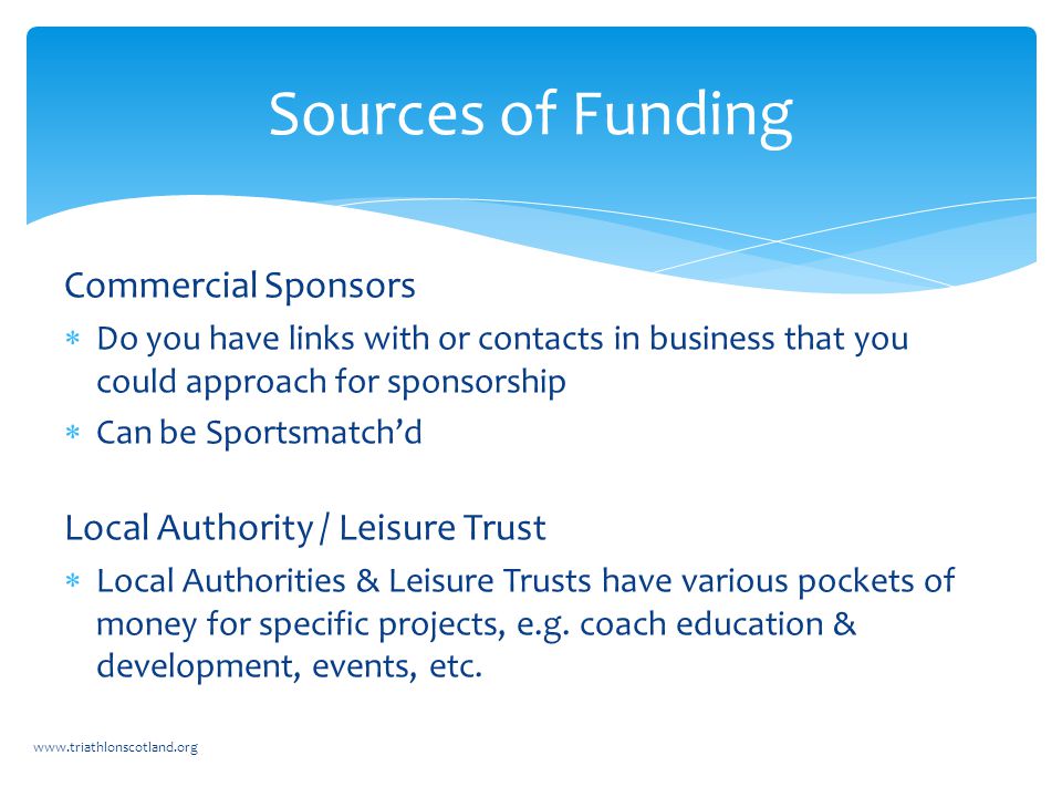 Commercial Sponsors  Do you have links with or contacts in business that you could approach for sponsorship  Can be Sportsmatch’d Local Authority / Leisure Trust  Local Authorities & Leisure Trusts have various pockets of money for specific projects, e.g.