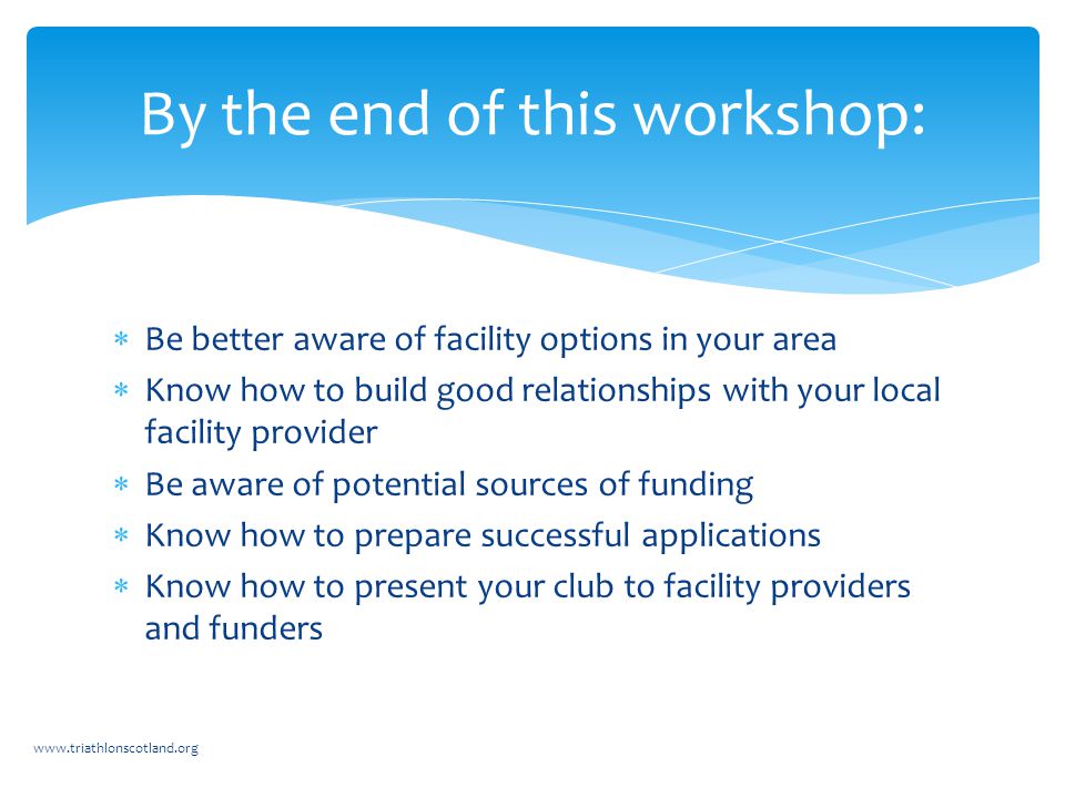  Be better aware of facility options in your area  Know how to build good relationships with your local facility provider  Be aware of potential sources of funding  Know how to prepare successful applications  Know how to present your club to facility providers and funders   By the end of this workshop: