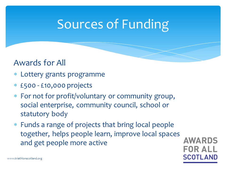 Awards for All  Lottery grants programme  £500 - £10,000 projects  For not for profit/voluntary or community group, social enterprise, community council, school or statutory body  Funds a range of projects that bring local people together, helps people learn, improve local spaces and get people more active   Sources of Funding
