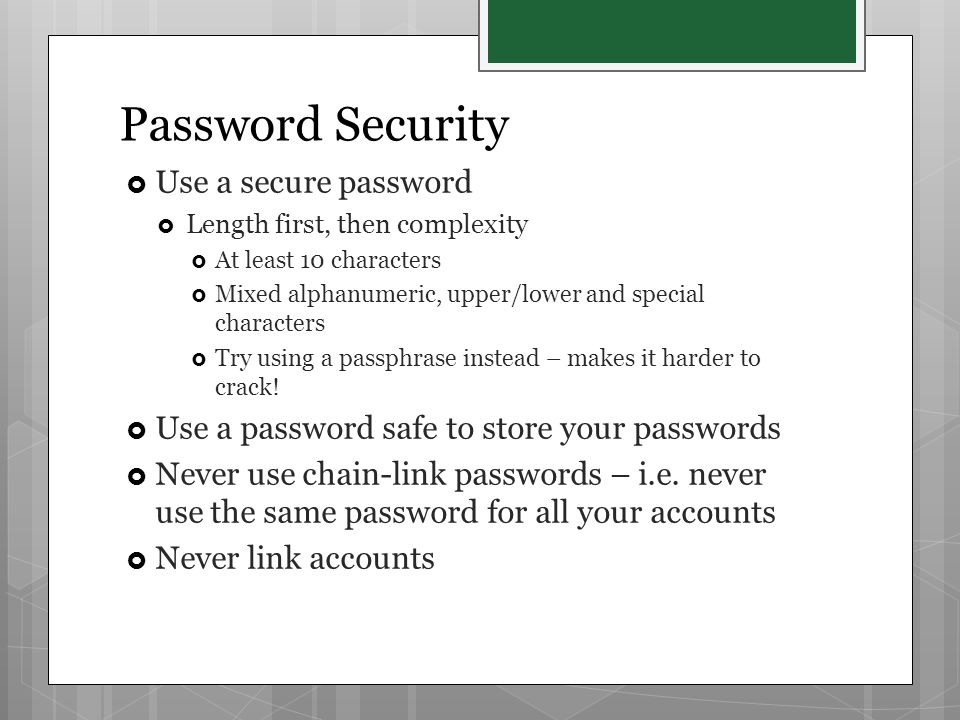  Use a secure password  Length first, then complexity  At least 10 characters  Mixed alphanumeric, upper/lower and special characters  Try using a passphrase instead – makes it harder to crack.