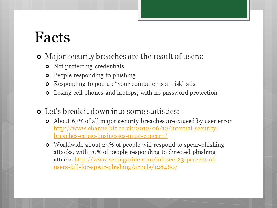 Facts  Major security breaches are the result of users:  Not protecting credentials  People responding to phishing  Responding to pop up your computer is at risk ads  Losing cell phones and laptops, with no password protection  Let’s break it down into some statistics:  About 63% of all major security breaches are caused by user error   breaches-cause-businesses-most-concern/   breaches-cause-businesses-most-concern/  Worldwide about 23% of people will respond to spear-phishing attacks, with 70% of people responding to directed phishing attacks   users-fall-for-spear-phishing/article/128480/  users-fall-for-spear-phishing/article/128480/