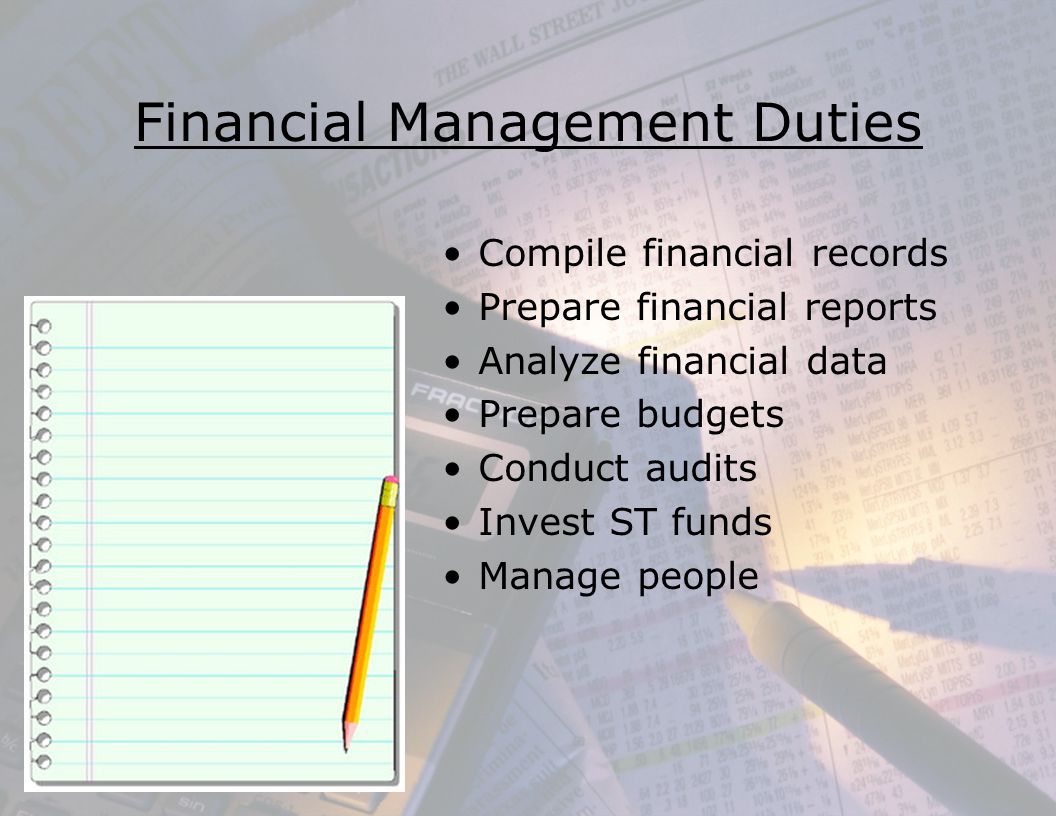 Financial Management Duties Compile financial records Prepare financial reports Analyze financial data Prepare budgets Conduct audits Invest ST funds Manage people