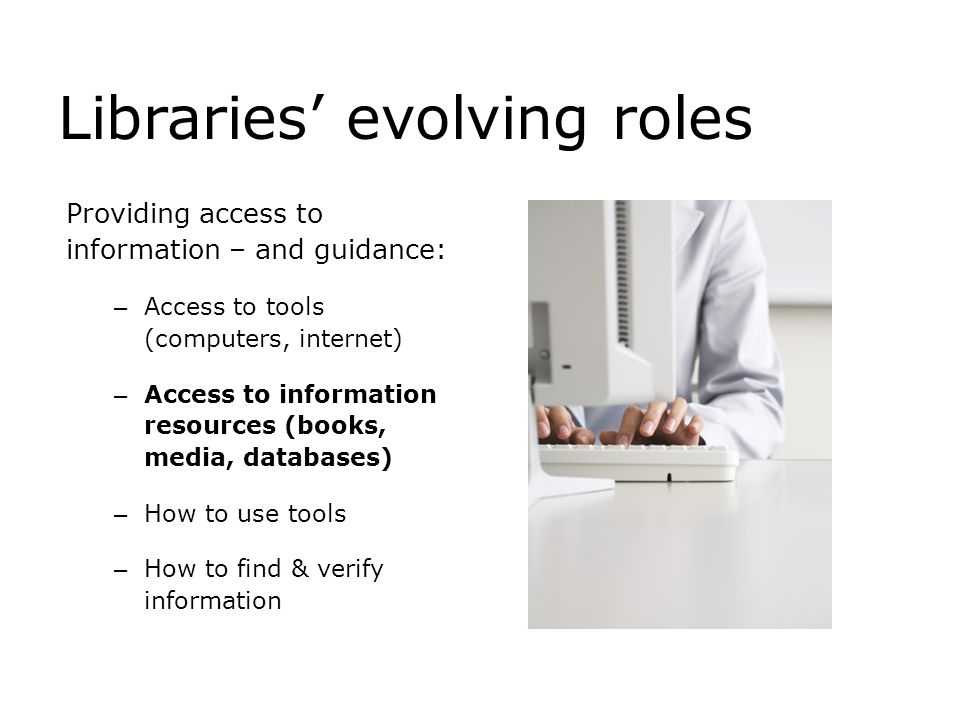 Libraries’ evolving roles Providing access to information – and guidance: – Access to tools (computers, internet) – Access to information resources (books, media, databases) – How to use tools – How to find & verify information