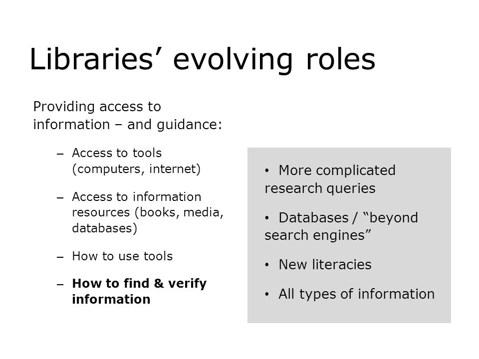 Libraries’ evolving roles Providing access to information – and guidance: – Access to tools (computers, internet) – Access to information resources (books, media, databases) – How to use tools – How to find & verify information More complicated research queries Databases / beyond search engines New literacies All types of information