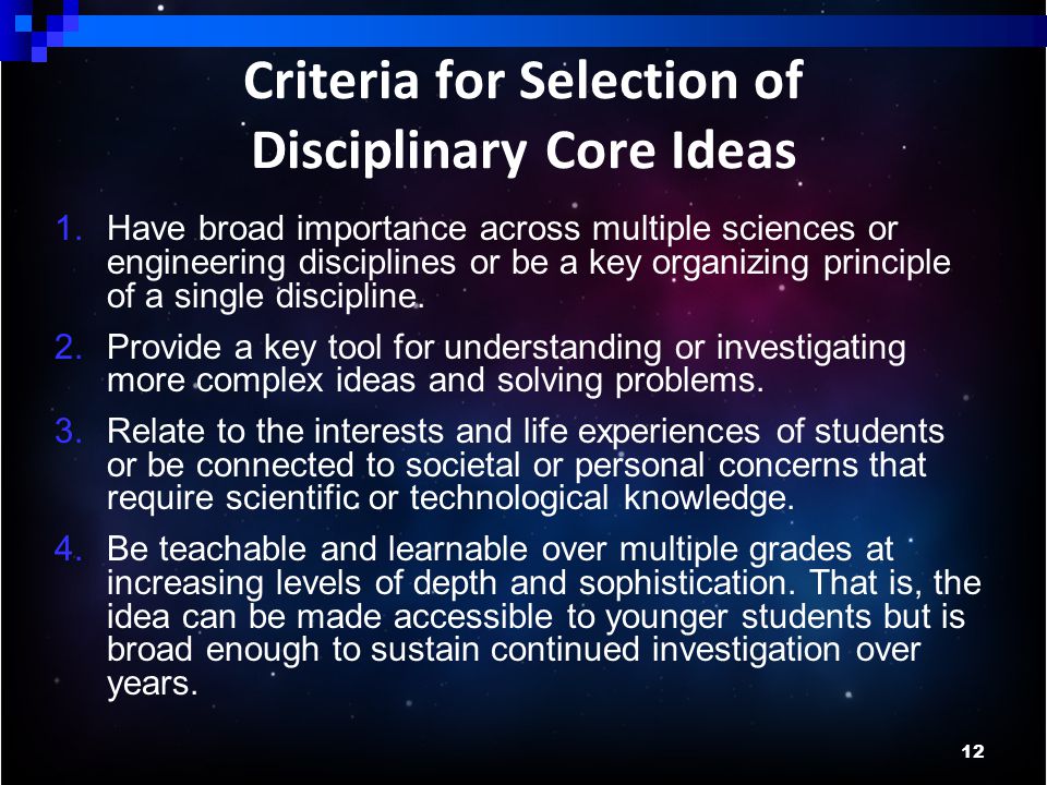 12 Criteria for Selection of Disciplinary Core Ideas 1.Have broad importance across multiple sciences or engineering disciplines or be a key organizing principle of a single discipline.