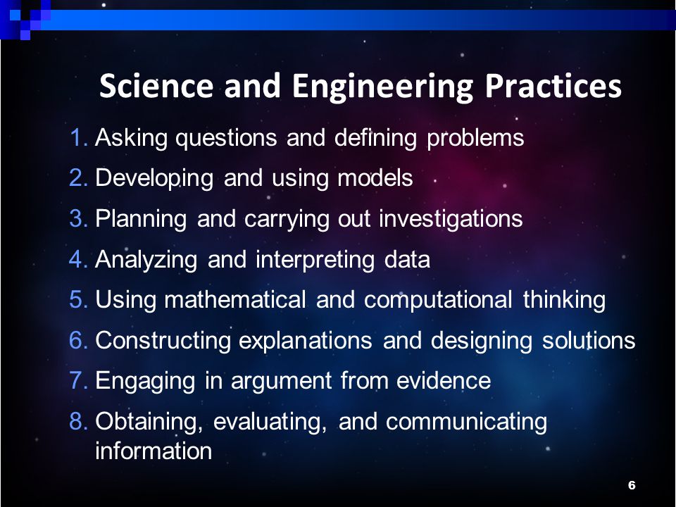 6 Science and Engineering Practices 1.Asking questions and defining problems 2.Developing and using models 3.Planning and carrying out investigations 4.Analyzing and interpreting data 5.Using mathematical and computational thinking 6.Constructing explanations and designing solutions 7.Engaging in argument from evidence 8.Obtaining, evaluating, and communicating information