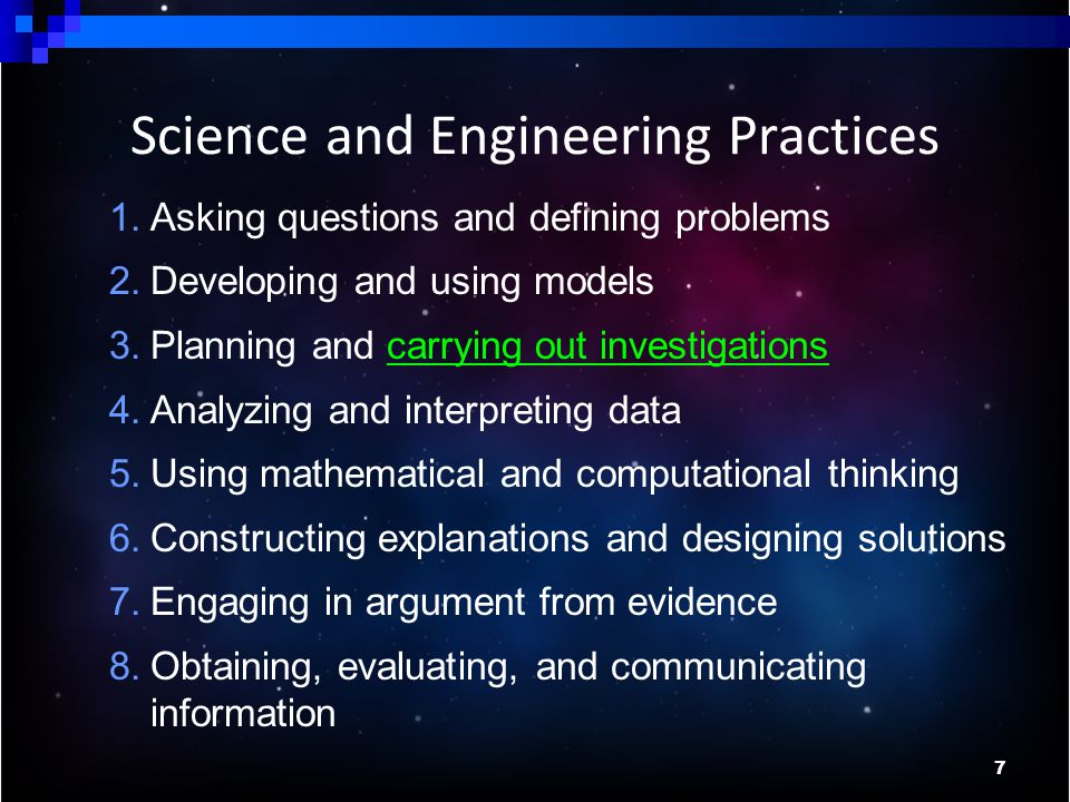 7 Science and Engineering Practices 1.Asking questions and defining problems 2.Developing and using models 3.Planning and carrying out investigations 4.Analyzing and interpreting data 5.Using mathematical and computational thinking 6.Constructing explanations and designing solutions 7.Engaging in argument from evidence 8.Obtaining, evaluating, and communicating information