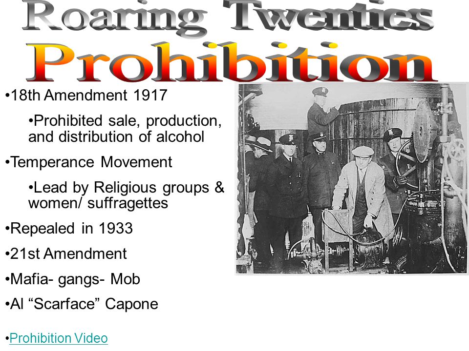 18th Amendment 1917 Prohibited sale, production, and distribution of alcohol Temperance Movement Lead by Religious groups & women/ suffragettes Repealed in st Amendment Mafia- gangs- Mob Al Scarface Capone Prohibition Video