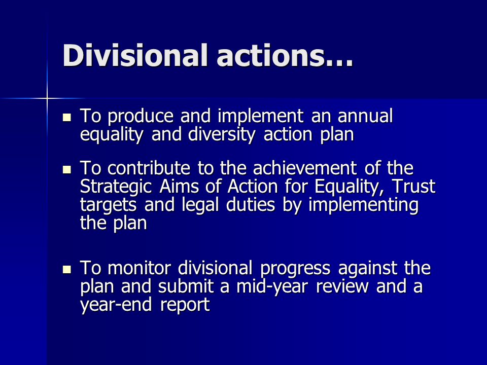 Divisional actions… To produce and implement an annual equality and diversity action plan To produce and implement an annual equality and diversity action plan To contribute to the achievement of the Strategic Aims of Action for Equality, Trust targets and legal duties by implementing the plan To contribute to the achievement of the Strategic Aims of Action for Equality, Trust targets and legal duties by implementing the plan To monitor divisional progress against the plan and submit a mid-year review and a year-end report To monitor divisional progress against the plan and submit a mid-year review and a year-end report