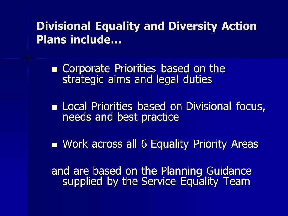 Divisional Equality and Diversity Action Plans include… Corporate Priorities based on the strategic aims and legal duties Corporate Priorities based on the strategic aims and legal duties Local Priorities based on Divisional focus, needs and best practice Local Priorities based on Divisional focus, needs and best practice Work across all 6 Equality Priority Areas Work across all 6 Equality Priority Areas and are based on the Planning Guidance supplied by the Service Equality Team