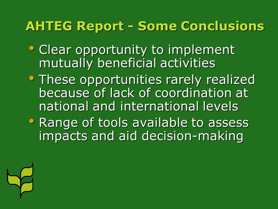 AHTEG Report - Some Conclusions Clear opportunity to implement mutually beneficial activities Clear opportunity to implement mutually beneficial activities These opportunities rarely realized because of lack of coordination at national and international levels These opportunities rarely realized because of lack of coordination at national and international levels Range of tools available to assess impacts and aid decision-making Range of tools available to assess impacts and aid decision-making