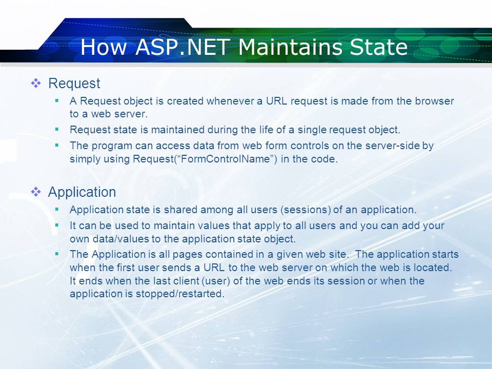 How ASP.NET Maintains State  Request  A Request object is created whenever a URL request is made from the browser to a web server.