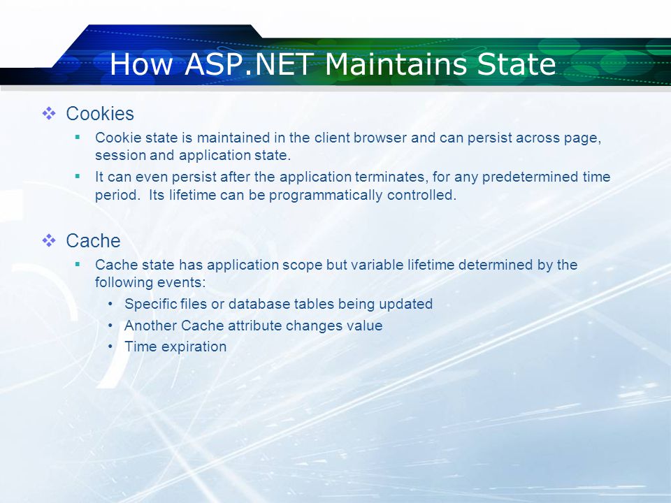 How ASP.NET Maintains State  Cookies  Cookie state is maintained in the client browser and can persist across page, session and application state.